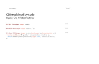 @SvenRuppert 66/122
CDI explained by code
Qualifier und AnnotationsLiterale
@Inject@CDILoggerLoggerlogger; JAVA
@Producer@CDILoggerLoggercreate(...); JAVA
@Producer@CDILoggerLoggercreate(BeanManagerbm,ContextResolvercr){
AnnotationsLiteral<T>prodAL=contextResolver.resolve(..);
returncreator.getManagedInstance(Logger.class,annotationLiteral);
};
JAVA
 