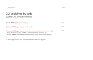 @SvenRuppert 67/122
CDI explained by code
Qualifier und AnnotationsLiterale
Es wird dynamisch auf ein AnnotationsLiteral aufgelöst.
@Inject@CDILoggerLoggerlogger; JAVA
@Producer@CDILoggerLoggercreate(...); JAVA
@Producer@CDILoggerLoggercreate(BeanManagerbm,ContextResolvercr){
AnnotationsLiteral<T>prodAL=contextResolver.resolve(..);
returncreator.getManagedInstance(Logger.class,annotationLiteral);
};
JAVA
 
