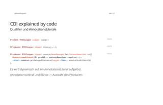 @SvenRuppert 68/122
CDI explained by code
Qualifier und AnnotationsLiterale
Es wird dynamisch auf ein AnnotationsLiteral aufgelöst.
AnnotationsLiteral und Klasse -> Auswahl des Producers
@Inject@CDILoggerLoggerlogger; JAVA
@Producer@CDILoggerLoggercreate(...); JAVA
@Producer@CDILoggerLoggercreate(BeanManagerbm,ContextResolvercr){
AnnotationsLiteral<T>prodAL=contextResolver.resolve(..);
returncreator.getManagedInstance(Logger.class,annotationLiteral);
};
JAVA
 