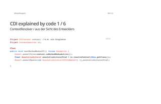 @SvenRuppert 69/122
CDI explained by code 1 / 6
ContextResolver / aus der Sicht des Entwicklers
@InjectCDIContextcontext;//z.B.einSingleton
@InjectContextResolvercr;
@Test
publicvoidtestMockedModus001()throwsException{
Assert.assertFalse(context.isMockedModusActive());
finalAnnotationLiteralannotationLiteralProd=cr.resolveContext(this.getClass());
Assert.assertEquals(newAnnotationLiteral<CDICommons>(){},annotationLiteralProd);
}
JAVA
 