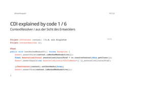 @SvenRuppert 70/122
CDI explained by code 1 / 6
ContextResolver / aus der Sicht des Entwicklers
@InjectCDIContextcontext;//z.B.einSingleton
@InjectContextResolvercr;
@Test
publicvoidtestMockedModus001()throwsException{
Assert.assertFalse(context.isMockedModusActive());
finalAnnotationLiteralannotationLiteralProd=cr.resolveContext(this.getClass());
Assert.assertEquals(newAnnotationLiteral<CDICommons>(){},annotationLiteralProd);
((TestContext)context).setTestModus(true);
Assert.assertTrue(context.isMockedModusActive());
}
JAVA
 