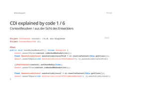 @SvenRuppert 71/122
CDI explained by code 1 / 6
ContextResolver / aus der Sicht des Entwicklers
@InjectCDIContextcontext;//z.B.einSingleton
@InjectContextResolvercr;
@Test
publicvoidtestMockedModus001()throwsException{
Assert.assertFalse(context.isMockedModusActive());
finalAnnotationLiteralannotationLiteralProd=cr.resolveContext(this.getClass());
Assert.assertEquals(newAnnotationLiteral<CDICommons>(){},annotationLiteralProd);
((TestContext)context).setTestModus(true);
Assert.assertTrue(context.isMockedModusActive());
finalAnnotationLiteralannotationLiteral=cr.resolveContext(this.getClass());
Assert.assertEquals(newAnnotationLiteral<CDICommonsMocked>(){},annotationLiteral);
}
JAVA
 