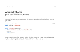 @SvenRuppert 9/122
Warum CDI oder
gibt es einen tieferen Sinn dahinter?
Damit sind nachfolgende Aufrufer nicht mehr an die Implementierung der List
gebunden.
In der Methode jedoch besteht meist die Abhängigkeit zu der entsprechenden
Implementierung obwohl auch das meist nicht notwendig ist.
importjava.util.List;
importjava.util.ArrayList;
publicList<Data>execute(){
finalList<Data>result=newArrayList<>();
//....
returnresult;
}
JAVA
 