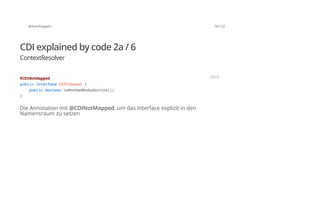@SvenRuppert 74/122
CDI explained by code 2a / 6
ContextResolver
Die Annotation mit @CDINotMapped, um das Interface explizit in den
Namensraum zu setzen
@CDINotMapped
publicinterfaceCDIContext{
publicbooleanisMockedModusActive();
}
JAVA
 