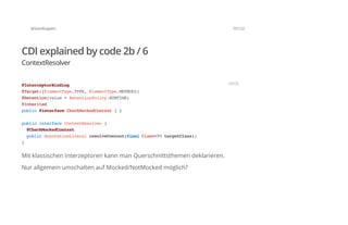 @SvenRuppert 75/122
CDI explained by code 2b / 6
ContextResolver
Mit klassischen Interzeptoren kann man Querschnittsthemen deklarieren.
Nur allgemein umschalten auf Mocked/NotMocked möglich?
@InterceptorBinding
@Target({ElementType.TYPE,ElementType.METHOD})
@Retention(value=RetentionPolicy.RUNTIME)
@Inherited
public@interfaceCheckMockedContext{}
publicinterfaceContextResolver{
@CheckMockedContext
publicAnnotationLiteralresolveContext(finalClass<?>targetClass);
}
JAVA
 