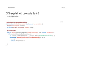 @SvenRuppert 76/122
CDI explained by code 3a / 6
ContextResolver
@Interceptor@CheckMockedContext
publicclassMockedInterceptorimplementsSerializable{
@InjectCDIContextcontext;
private@Inject@CDILoggerLoggerlogger;
@AroundInvoke
publicObjectcheckMockedMode(InvocationContextctx)throwsException{
if(context.isMockedModusActive()){
if(logger.isDebugEnabled()){logger.debug("MockedModusactive");}
returnnewAnnotationLiteral<CDICommonsMocked>(){};
}else{
returnctx.proceed();
}
}
}
JAVA
 