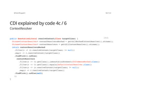 @SvenRuppert 82/122
CDI explained by code 4c / 6
ContextResolver
publicAnnotationLiteralresolveContext(ClasstargetClass){
Stream<ContextResolver>contextResolversMocked=gettAllMockedContextResolver().stream();
Stream<ContextResolver>contextResolvers=gettAllContextResolver().stream();
returncontextResolversMocked
.filter(r->(r.resolveContext(targetClass)!=null))
.map(r->r.resolveContext(targetClass))
.findFirst().orElse(
contextResolvers
.filter(r->!r.getClass().isAnnotationPresent(CDICommonsMocked.class))
.filter(r->!r.getClass().equals(DefaultContextResolver.class))
.filter(r->(r.resolveContext(targetClass)!=null))
.map(r->r.resolveContext(targetClass))
.findFirst().orElse(null)
);
}
JAVA
 