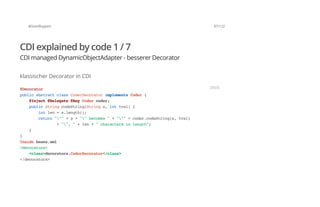 @SvenRuppert 87/122
CDI explained by code 1 / 7
CDI managed DynamicObjectAdapter - besserer Decorator
klassischer Decorator in CDI
@Decorator
publicabstractclassCoderDecoratorimplementsCoder{
@Inject@Delegate@AnyCodercoder;
publicStringcodeString(Strings,inttval){
intlen=s.length();
return"""+s+""becomes"+"""+coder.codeString(s,tval)
+"","+len+"charactersinlength";
}
}
Insidebeans.xml
<decorators>
<class>decorators.CoderDecorator</class>
</decorators>
JAVA
 