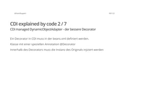 @SvenRuppert 90/122
CDI explained by code 2 / 7
CDI managed DynamicObjectAdapter - der bessere Decorator
Ein Decorator in CDI muss in der beans.xml definiert werden.
Klasse mit einer speziellen Annotation @Decorator
Innerhalb des Decorators muss die Instanz des Originals injiziert werden
 