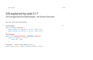 @SvenRuppert 93/122
CDI explained by code 3 / 7
CDI managed DynamicObjectAdapter - der bessere Decorator
Aus der Sicht des Entwicklers
@CDINotMapped
publicinterfaceDemoLogic{
publicdefaultintadd(inta,intb){ returna+b;}
publicdefaultintsub(inta,intb){ returna-b;}
}
@CDINotMapped
publicclassDemoLogicAdapter_AimplementsDemoLogic{
publicintadd(inta,intb){
returna+b+100;
}
}
@Singleton //sollteschonbekanntsein;-)
publicclassContext{publicbooleanoriginal=true;}
JAVA
 