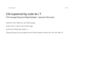 @SvenRuppert 97/122
CDI explained by code 4a / 7
CDI managed DynamicObjectAdapter - besserer Decorator
Injizieren der Referenz auf DemoLogic
Holen einer Instanz der DemoLogic
Aufruf der Methode add(1,1)
Überprüfung ob das Ergebnis den Erwartungen entspricht, hier der Wert 2.
 