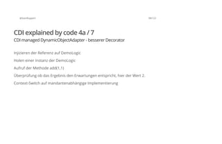 @SvenRuppert 98/122
CDI explained by code 4a / 7
CDI managed DynamicObjectAdapter - besserer Decorator
Injizieren der Referenz auf DemoLogic
Holen einer Instanz der DemoLogic
Aufruf der Methode add(1,1)
Überprüfung ob das Ergebnis den Erwartungen entspricht, hier der Wert 2.
Context-Switch auf mandantenabhängige Implementierung
 