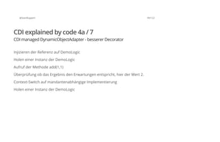 @SvenRuppert 99/122
CDI explained by code 4a / 7
CDI managed DynamicObjectAdapter - besserer Decorator
Injizieren der Referenz auf DemoLogic
Holen einer Instanz der DemoLogic
Aufruf der Methode add(1,1)
Überprüfung ob das Ergebnis den Erwartungen entspricht, hier der Wert 2.
Context-Switch auf mandantenabhängige Implementierung
Holen einer Instanz der DemoLogic
 
