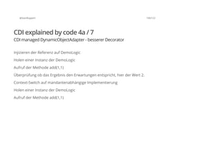@SvenRuppert 100/122
CDI explained by code 4a / 7
CDI managed DynamicObjectAdapter - besserer Decorator
Injizieren der Referenz auf DemoLogic
Holen einer Instanz der DemoLogic
Aufruf der Methode add(1,1)
Überprüfung ob das Ergebnis den Erwartungen entspricht, hier der Wert 2.
Context-Switch auf mandantenabhängige Implementierung
Holen einer Instanz der DemoLogic
Aufruf der Methode add(1,1)
 