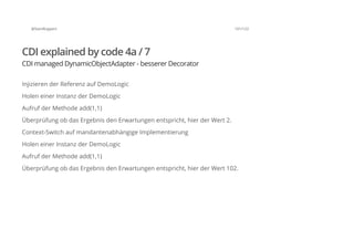 @SvenRuppert 101/122
CDI explained by code 4a / 7
CDI managed DynamicObjectAdapter - besserer Decorator
Injizieren der Referenz auf DemoLogic
Holen einer Instanz der DemoLogic
Aufruf der Methode add(1,1)
Überprüfung ob das Ergebnis den Erwartungen entspricht, hier der Wert 2.
Context-Switch auf mandantenabhängige Implementierung
Holen einer Instanz der DemoLogic
Aufruf der Methode add(1,1)
Überprüfung ob das Ergebnis den Erwartungen entspricht, hier der Wert 102.
 