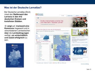 Was ist der Deutsche Lernatlas?
Der Deutsche Lernatlas (DLA)
misst den Stellenwert des
Lernens in den 412
deutschen Kreisen und
kreisfreien Städten.

Er zeigt auf, inwieweit eine
Kommune insgesamt und in
verschiedenen Lernbereichen
über die Lernbedingungen
verfügt, um wirtschaftlich
und sozial erfolgreich zu
sein.




                                  Seite 10
 