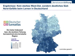 Ergebnisse: Kein starkes West-Ost, sondern deutliches Süd-
Nord-Gefälle beim Lernen in Deutschland




    Ein hoher Indexwert
 bzw. die dunklere Färbung
kennzeichnet eine lernstarke
           Region
         Legende
         Gesamtindex
                                                  17. Januar 2012




                                                 - Lernindex gesamt -


                                                                    Seite 12
 