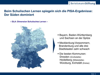 Beim Schulischen Lernen spiegeln sich die PISA-Ergebnisse:
Der Süden dominiert

    – DLA: Dimension Schulisches Lernen –




                                             Bayern, Baden-Württemberg
                                              und Sachsen an der Spitze
                                             Mecklenburg-Vorpommern,
                                             Brandenburg und alle drei
                                             Stadtstaaten sehr schwach
                                             Die besten Kommunen:
                                                                  17. Januar 2012
                                              Dresden (Großstädte)
                                              Heidelberg (Mittelstädte)
                                              Würzburg, Eichstätt (Kreise)



                                                                                    Seite 13
 