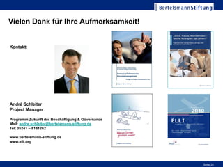 Workshop "European Lifelong Learning Index"Workshop "European
Lifelong Learning Index"
Vielen Dank für Ihre Aufmerksamkeit!


Kontakt:




André Schleiter
Project Manager

Programm Zukunft der Beschäftigung & Governance
Mail: andre.schleiter@bertelsmann-stiftung.de
Tel: 05241 – 8181262

www.bertelsmann-stiftung.de
www.elli.org


                                                                Page 20


                                                                Seite 20
 