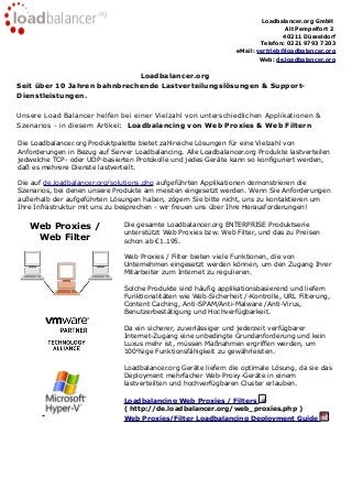 Loadbalancer.org GmbH
Alt Pempelfort 2
40211 Düsseldorf
Telefon: 0221 9793 7203
eMail: vertrieb@loadbalancer.org
Web: de.loadbalancer.org
Loadbalancer.org
Seit über 10 Jahren bahnbrechende Lastverteilungslösungen & Support-
Dienstleistungen.
Unsere Load Balancer helfen bei einer Vielzahl von unterschiedlichen Applikationen &
Szenarios - in diesem Artikel: Loadbalancing von Web Proxies & Web Filtern
Die Loadbalancer.org Produktpalette bietet zahlreiche Lösungen für eine Vielzahl von
Anforderungen in Bezug auf Server Loadbalancing. Alle Loadbalancer.org Produkte lastverteilen
jedwelche TCP- oder UDP-basierten Protokolle und jedes Geräte kann so konfiguriert werden,
daß es mehrere Dienste lastverteilt.
Die auf de.loadbalancer.org/solutions.php aufgeführten Applikationen demonstrieren die
Szenarios, bei denen unsere Produkte am meisten eingesetzt werden. Wenn Sie Anforderungen
außerhalb der aufgeführten Lösungen haben, zögern Sie bitte nicht, uns zu kontaktieren um
Ihre Infrastruktur mit uns zu besprechen - wir freuen uns über Ihre Herausforderungen!
Web Proxies /
Web Filter
Die gesamte Loadbalancer.org ENTERPRISE Produktserie
unterstützt Web Proxies bzw. Web Filter, und das zu Preisen
schon ab €1.195.
Web Proxies / Filter bieten viele Funktionen, die von
Unternehmen eingesetzt werden können, um den Zugang Ihrer
Mitarbeiter zum Internet zu regulieren.
Solche Produkte sind häufig applikationsbasierend und liefern
Funktionalitäten wie Web-Sicherheit /-Kontrolle, URL Filterung,
Content Caching, Anti-SPAM/Anti-Malware /Anti-Virus,
Benutzerbestätigung und Hochverfügbarkeit.
Da ein sicherer, zuverlässiger und jederzeit verfügbarer
Internet-Zugang eine unbedingte Grundanforderung und kein
Luxus mehr ist, müssen Maßnahmen ergriffen werden, um
100%ige Funktionsfähigkeit zu gewährleisten.
Loadbalancer.org Geräte liefern die optimale Lösung, da sie das
Deployment mehrfacher Web-Proxy-Geräte in einem
lastverteilten und hochverfügbaren Cluster erlauben.
Loadbalancing Web Proxies / Filters
( http://de.loadbalancer.org/web_proxies.php )
Web Proxies/Filter Loadbalancing Deployment Guide
 