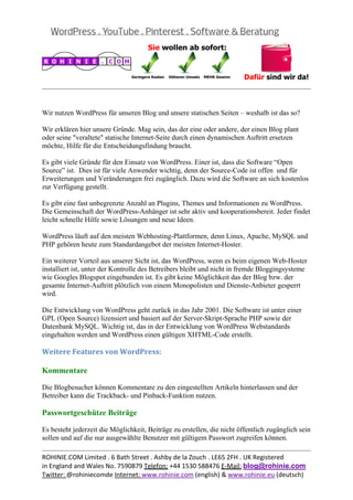  
                                                                                                     
 

Wir nutzen WordPress für unseren Blog und unsere statischen Seiten – weshalb ist das so?

Wir erklären hier unsere Gründe. Mag sein, das der eine oder andere, der einen Blog plant
oder seine "veraltete" statische Internet-Seite durch einen dynamischen Auftritt ersetzen
möchte, Hilfe für die Entscheidungsfindung braucht.

Es gibt viele Gründe für den Einsatz von WordPress. Einer ist, dass die Software “Open
Source” ist. Dies ist für viele Anwender wichtig, denn der Source-Code ist offen und für
Erweiterungen und Veränderungen frei zugänglich. Dazu wird die Software an sich kostenlos
zur Verfügung gestellt.

Es gibt eine fast unbegrenzte Anzahl an Plugins, Themes und Informationen zu WordPress.
Die Gemeinschaft der WordPress-Anhänger ist sehr aktiv und kooperationsbereit. Jeder findet
leicht schnelle Hilfe sowie Lösungen und neue Ideen.

WordPress läuft auf den meisten Webhosting-Plattformen, denn Linux, Apache, MySQL und
PHP gehören heute zum Standardangebot der meisten Internet-Hoster.

Ein weiterer Vorteil aus unserer Sicht ist, das WordPress, wenn es beim eigenen Web-Hoster
installiert ist, unter der Kontrolle des Betreibers bleibt und nicht in fremde Bloggingsysteme
wie Googles Blogspot eingebunden ist. Es gibt keine Möglichkeit das der Blog bzw. der
gesamte Internet-Auftritt plötzlich von einem Monopolisten und Dienste-Anbieter gesperrt
wird.

Die Entwicklung von WordPress geht zurück in das Jahr 2001. Die Software ist unter einer
GPL (Open Source) lizensiert und basiert auf der Server-Skript-Sprache PHP sowie der
Datenbank MySQL. Wichtig ist, das in der Entwicklung von WordPress Webstandards
eingehalten werden und WordPress einen gültigen XHTML-Code erstellt.

Weitere	Features	von	WordPress:	

Kommentare

Die Blogbesucher können Kommentare zu den eingestellten Artikeln hinterlassen und der
Betreiber kann die Trackback- und Pinback-Funktion nutzen.

Passwortgeschütze Beiträge

Es besteht jederzeit die Möglichkeit, Beiträge zu erstellen, die nicht öffentlich zugänglich sein
sollen und auf die nur ausgewählte Benutzer mit gültigem Passwort zugreifen können.
                                                                                                     
ROHINIE.COM Limited . 6 Bath Street . Ashby de la Zouch . LE65 2FH . UK Registered 
in England and Wales No. 7590879 Telefon: +44 1530 588476 E‐Mail: blog@rohinie.com 
Twitter: @rohiniecomde Internet: www.rohinie.com (english) & www.rohinie.eu (deutsch)  
 