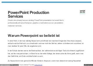 PowerPoint Production
           Services
           Clients who already have an existing PowerPoint presentation but would like to
           professionally enhance the layout, graphics or animation use our presentation
           makeover services.




           Warum Powerpoint so beliebt ist
           In einer Welt, in der man ständig Neues lernt und oftmals bei manchen Dingen den Anschluss verpasst,
           einfach weil die Welt sich zu schnell dreht und man nicht die Zeit hat, stehen zu bleiben und zuzuhören, ist
           man dankbar für jede Hilfe, die angeboten wird.

           In der Schule damals war es der Banknachbar, der während eines wichtigen Tests die Antwort zugeflüstert
           hat, auf die man partout kam, im Beruf ist es der nette Kollege, der einem unter die Arme greift, wenn man
           das Gefühl hat, am Ende und überfordert zu sein.

           Zu Hause nimmt man gerne die Hilfe der Kinder in Anspruch, wenn man dadurch ein wenig Hausarbeit

open in browser PRO version   Are you a developer? Try out the HTML to PDF API                                            pdfcrowd.com
 