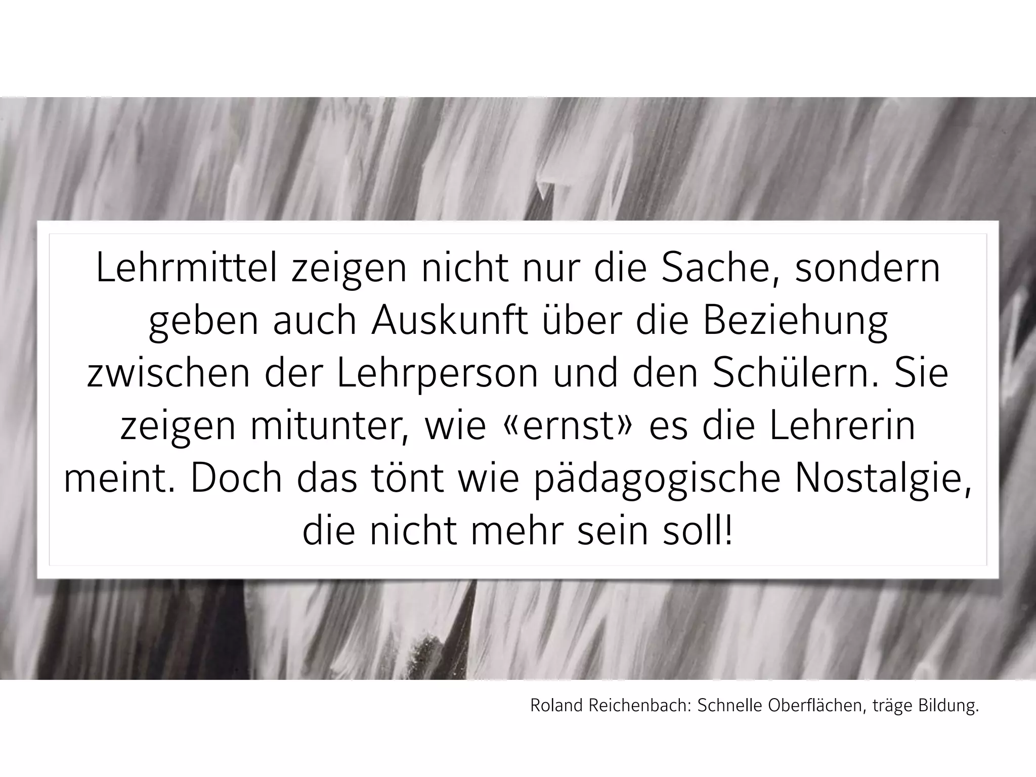 Lehrmittel zeigen nicht nur die Sache, sondern
geben auch Auskunft über die Beziehung
zwischen der Lehrperson und den Schülern. Sie
zeigen mitunter, wie «ernst» es die Lehrerin
meint. Doch das tönt wie pädagogische Nostalgie,
die nicht mehr sein soll!
Roland Reichenbach: Schnelle Oberflächen, träge Bildung.