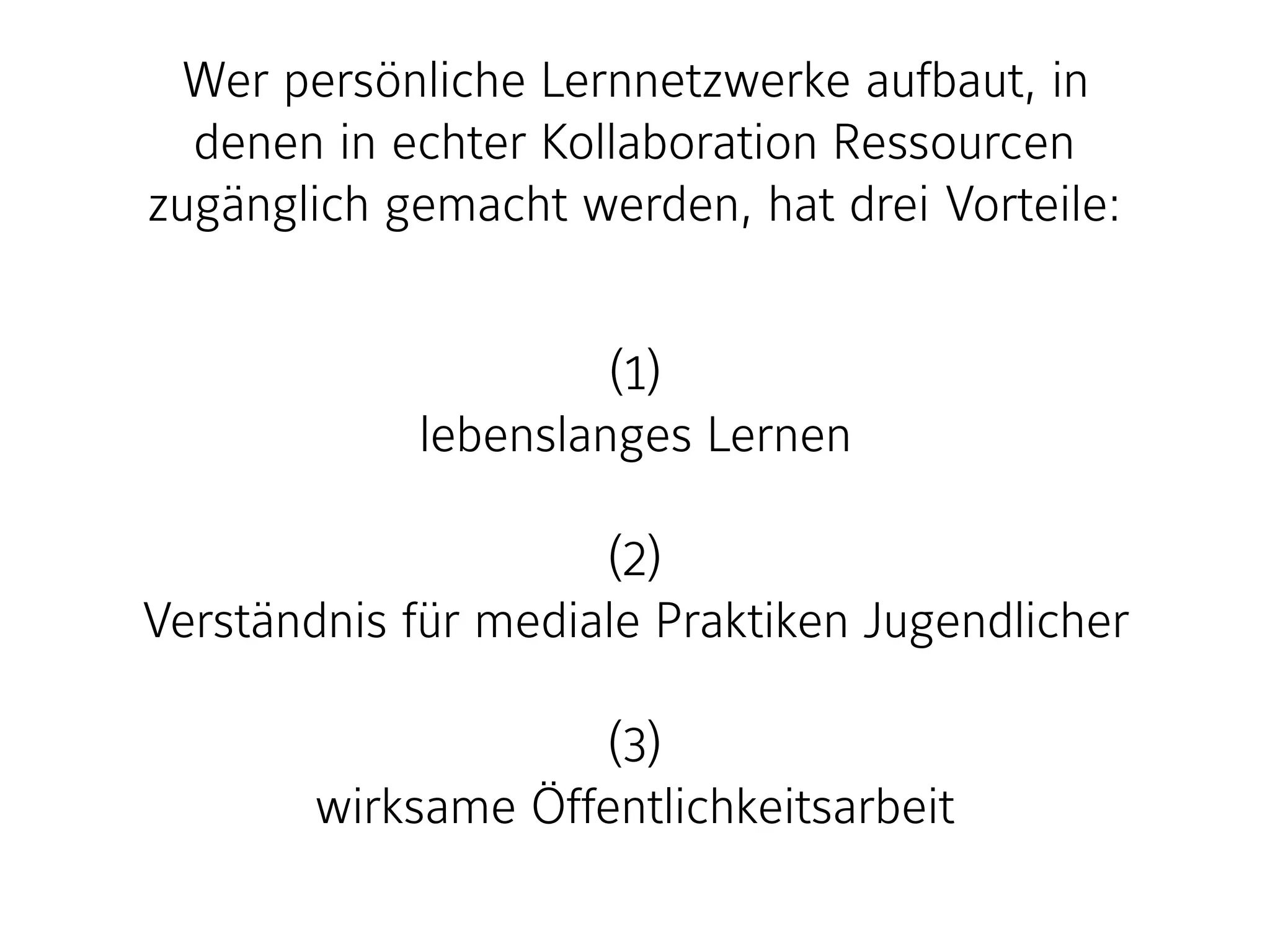 Wer persönliche Lernnetzwerke aufbaut, in
denen in echter Kollaboration Ressourcen
zugänglich gemacht werden, hat drei Vorteile:
(1)
lebenslanges Lernen
(2)
Verständnis für mediale Praktiken Jugendlicher
(3)
wirksame Öffentlichkeitsarbeit
