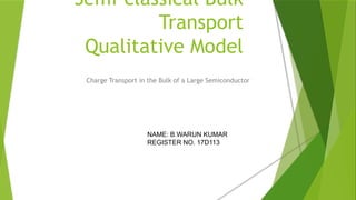 Semi-classical Bulk
Transport
Qualitative Model
Charge Transport in the Bulk of a Large Semiconductor
NAME: B.WARUN KUMAR
REGISTER NO. 17D113
 