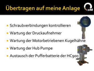    Schraubverbindungen kontrollieren
   Wartung der Druckaufnehmer
   Wartung der Motorbetriebenen Kugelhähne
   Wartung der Hub Pumpe
   Austausch der Pufferbatterie der HC900
 