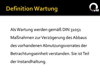 Als Wartung werden gemäß DIN 31051
Maßnahmen zur Verzögerung des Abbaus
des vorhandenen Abnutzungsvorrates der
Betrachtungseinheit verstanden. Sie ist Teil
der Instandhaltung.
 