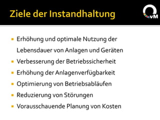    Erhöhung und optimale Nutzung der
    Lebensdauer von Anlagen und Geräten
   Verbesserung der Betriebssicherheit
   Erhöhung der Anlagenverfügbarkeit
   Optimierung von Betriebsabläufen
   Reduzierung von Störungen
   Vorausschauende Planung von Kosten
 
