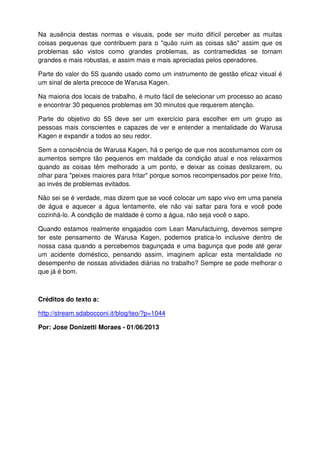 Na ausência destas normas e visuais, pode ser muito difícil perceber as muitas
coisas pequenas que contribuem para o "quão ruim as coisas são" assim que os
problemas são vistos como grandes problemas, as contramedidas se tornam
grandes e mais robustas, e assim mais e mais apreciadas pelos operadores.
Parte do valor do 5S quando usado como um instrumento de gestão eficaz visual é
um sinal de alerta precoce de Warusa Kagen.
Na maioria dos locais de trabalho, é muito fácil de selecionar um processo ao acaso
e encontrar 30 pequenos problemas em 30 minutos que requerem atenção.
Parte do objetivo do 5S deve ser um exercício para escolher em um grupo as
pessoas mais conscientes e capazes de ver e entender a mentalidade do Warusa
Kagen e expandir a todos ao seu redor.
Sem a consciência de Warusa Kagen, há o perigo de que nos acostumamos com os
aumentos sempre tão pequenos em maldade da condição atual e nos relaxarmos
quando as coisas têm melhorado a um ponto, e deixar as coisas deslizarem, ou
olhar para "peixes maiores para fritar" porque somos recompensados por peixe frito,
ao invés de problemas evitados.
Não sei se é verdade, mas dizem que se você colocar um sapo vivo em uma panela
de água e aquecer a água lentamente, ele não vai saltar para fora e você pode
cozinhá-lo. A condição de maldade é como a água, não seja você o sapo.
Quando estamos realmente engajados com Lean Manufactuirng, devemos sempre
ter este pensamento de Warusa Kagen, podemos pratica-lo inclusive dentro de
nossa casa quando a percebemos bagunçada e uma bagunça que pode até gerar
um acidente doméstico, pensando assim, imaginem aplicar esta mentalidade no
desempenho de nossas atividades diárias no trabalho? Sempre se pode melhorar o
que já é bom.
Créditos do texto a:
http://stream.sdabocconi.it/blog/teo/?p=1044
Por: Jose Donizetti Moraes - 01/06/2013
 