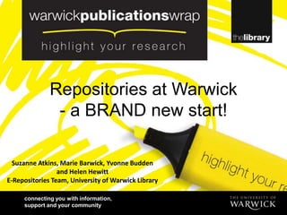 Repositories at Warwick
               - a BRAND new start!

  Suzanne Atkins, Marie Barwick, Yvonne Budden
                 and Helen Hewitt
E-Repositories Team, University of Warwick Library

     connecting you with information,
     support and your community
 
