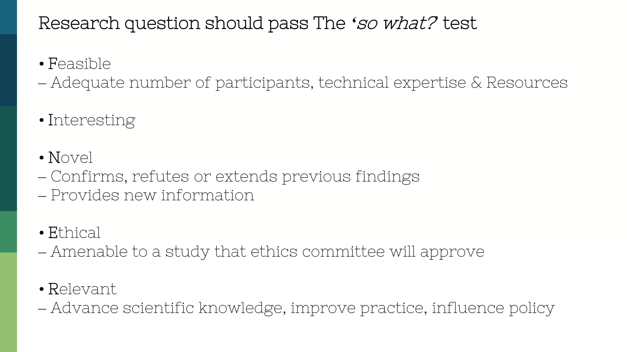 Research question should pass The ‘so what?’ test
• Feasible
– Adequate number of participants, technical expertise & Resources
• Interesting
• Novel
– Confirms, refutes or extends previous findings
– Provides new information
• Ethical
– Amenable to a study that ethics committee will approve
• Relevant
– Advance scientific knowledge, improve practice, influence policy
 