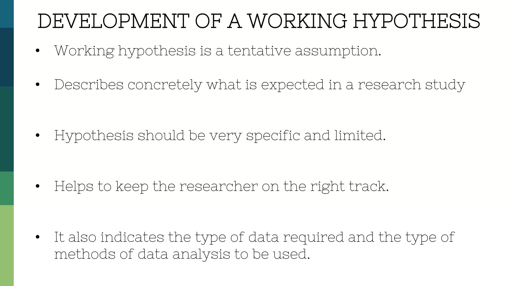 • Working hypothesis is a tentative assumption.
• Describes concretely what is expected in a research study
• Hypothesis should be very specific and limited.
• Helps to keep the researcher on the right track.
• It also indicates the type of data required and the type of
methods of data analysis to be used.
DEVELOPMENT OF A WORKING HYPOTHESIS
 