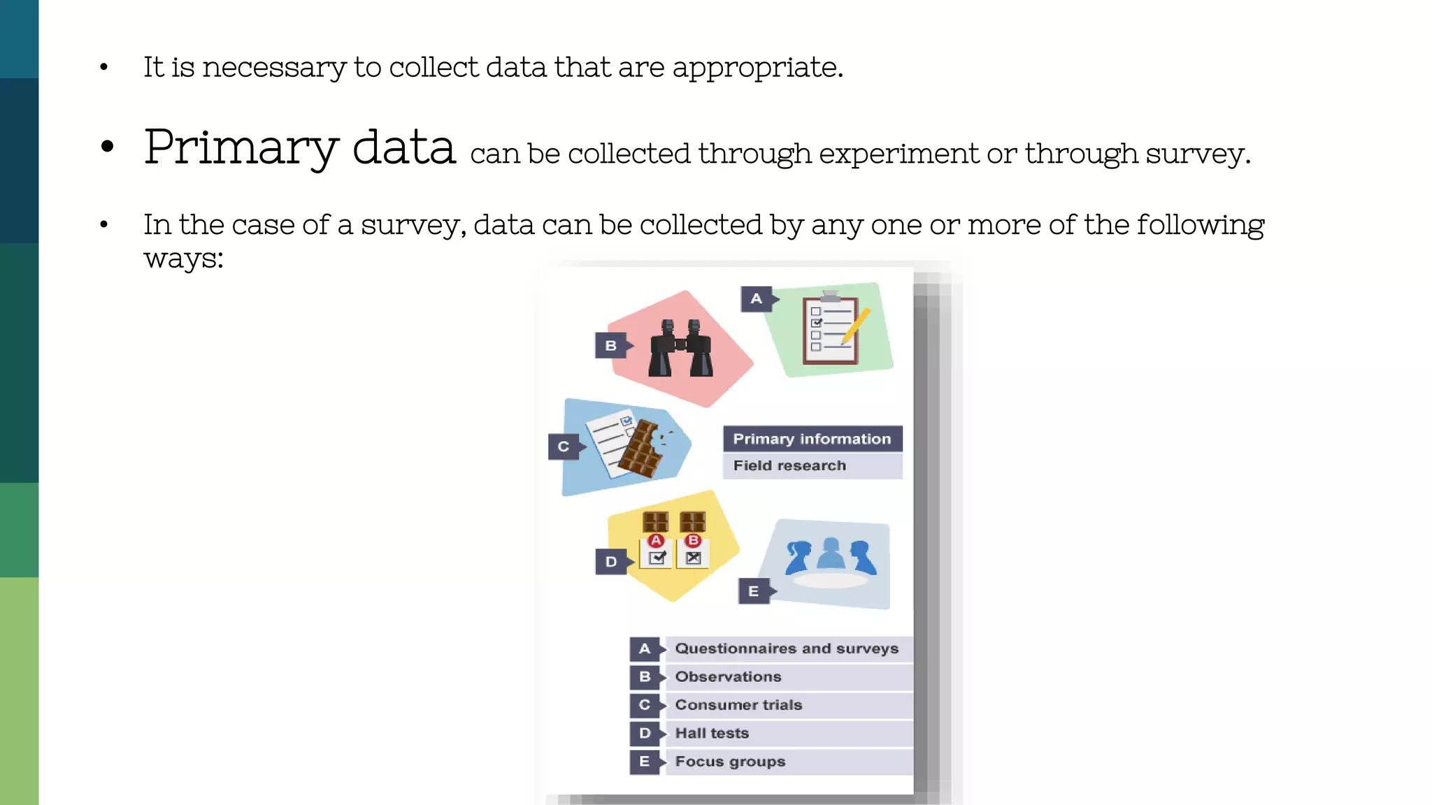 • It is necessary to collect data that are appropriate.
• Primary data can be collected through experiment or through survey.
• In the case of a survey, data can be collected by any one or more of the following
ways:
 