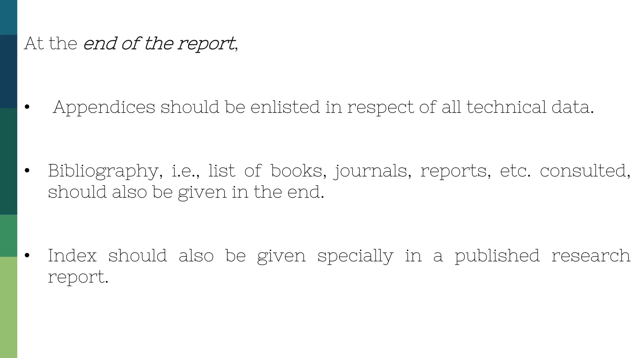 At the end of the report,
• Appendices should be enlisted in respect of all technical data.
• Bibliography, i.e., list of books, journals, reports, etc. consulted,
should also be given in the end.
• Index should also be given specially in a published research
report.
 