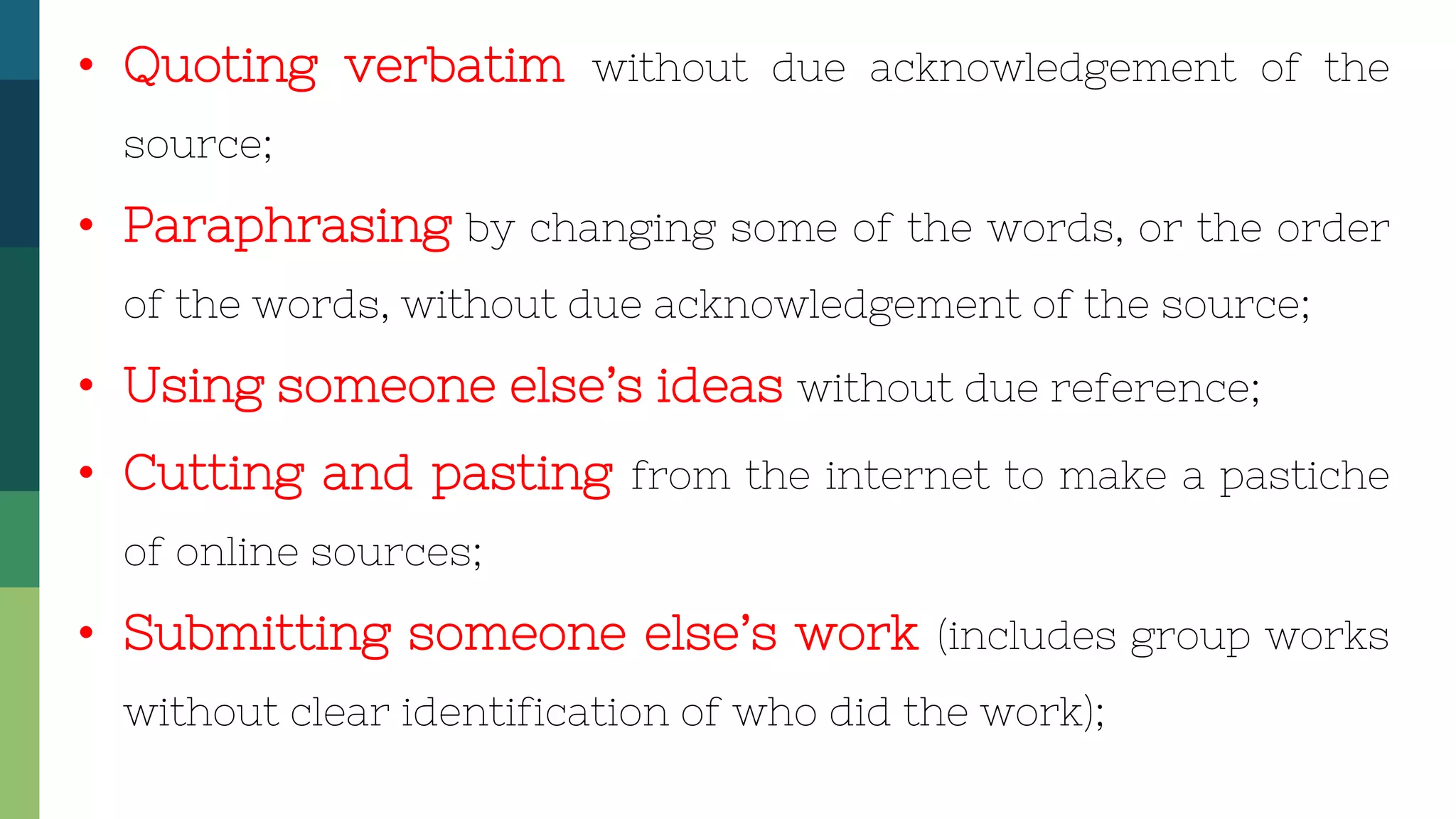 • Quoting verbatim without due acknowledgement of the
source;
• Paraphrasing by changing some of the words, or the order
of the words, without due acknowledgement of the source;
• Using someone else’s ideas without due reference;
• Cutting and pasting from the internet to make a pastiche
of online sources;
• Submitting someone else’s work (includes group works
without clear identification of who did the work);
 