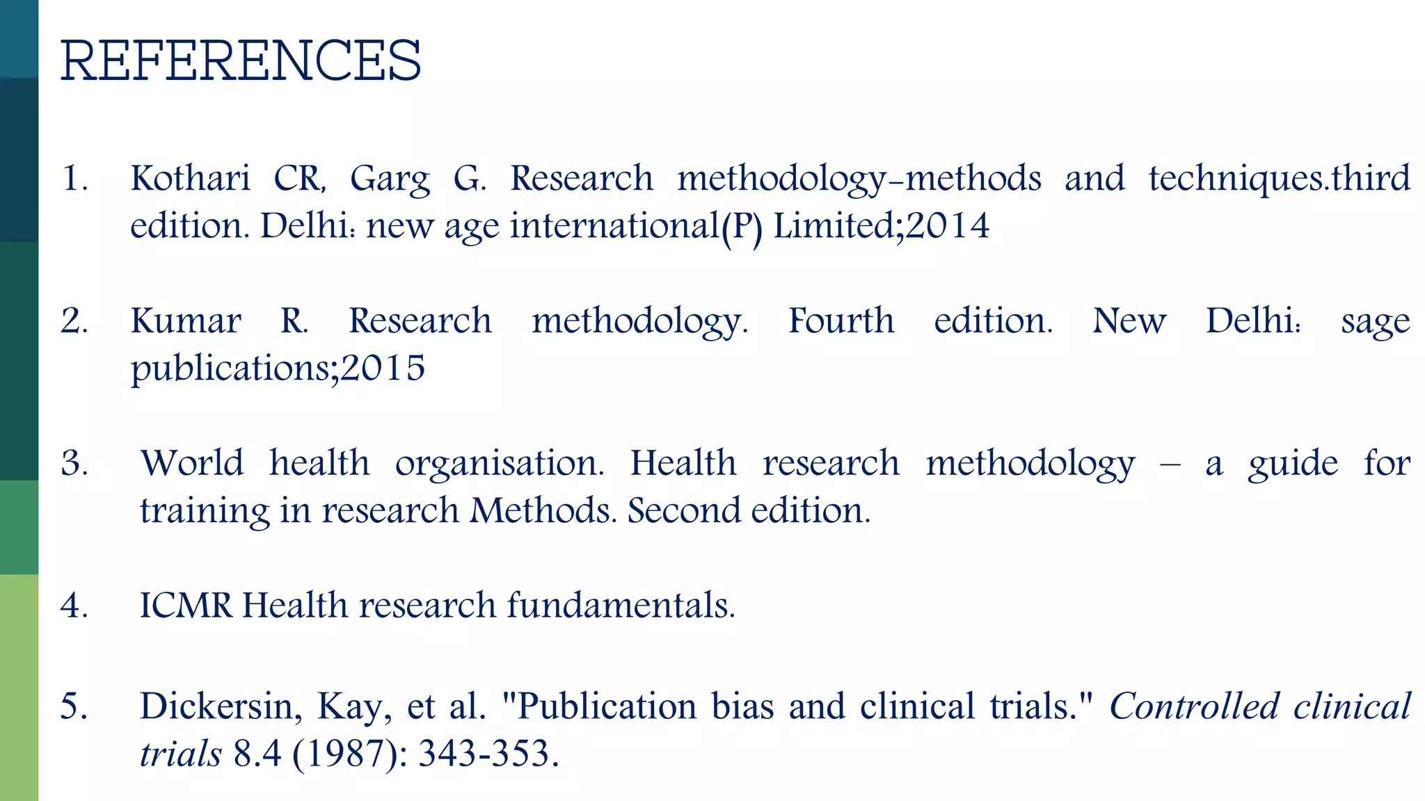 REFERENCES
1. Kothari CR, Garg G. Research methodology-methods and techniques.third
edition. Delhi: new age international(P) Limited;2014
2. Kumar R. Research methodology. Fourth edition. New Delhi: sage
publications;2015
3. World health organisation. Health research methodology – a guide for
training in research Methods. Second edition.
4. ICMR Health research fundamentals.
5. Dickersin, Kay, et al. "Publication bias and clinical trials." Controlled clinical
trials 8.4 (1987): 343-353.
 
