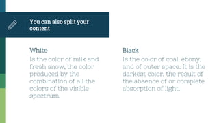 White
Is the color of milk and
fresh snow, the color
produced by the
combination of all the
colors of the visible
spectrum.
You can also split your
content
Black
Is the color of coal, ebony,
and of outer space. It is the
darkest color, the result of
the absence of or complete
absorption of light.
 