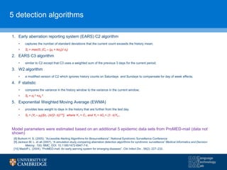 5 detection algorithms
1. Early aberration reporting system (EARS) C2 algorithm
• captures the number of standard deviations that the current count exceeds the history mean;
• St = max(0, (Ct – (μt + kσt))/ σt)
2. EARS C3 algorithm
• similar to C2 except that C3 uses a weighted sum of the previous 3 days for the current period;
3. W2 algorithm
• a modified version of C2 which ignores history counts on Saturdays and Sundays to compensate for day of week effects;
4. F statistic
• compares the variance in the history window to the variance in the current window;
• St = σt
2 +σb
2
5. Exponential Weighted Moving Average (EWMA)
• provides less weight to days in the history that are further from the test day.
• St = (Yt – μt)/[σt * (λ/(2- λ))1/2], where Y1 = C1 and Yt = λCt + (1- λ)Yt-1
Model parameters were estimated based on an additional 5 epidemic data sets from ProMED-mail (data not
shown)
[8] Burkom H. S. (2005), “Accessible Alerting Algorithms for Biosurveillance”. National Syndromic Surveillance Conference
[9] Jackson M. L. et all (2007), “A simulation study comparing aberration detection algorithms for syndromic surveillance” Medical Informatics and Decision
Making , 7(6): BMC, DOI: 10.1186/1472-6947-7-6.
[10] Madoff L. (2004), “ProMED-mail: An early warning system for emerging diseases”. Clin Infect Dis , 39(2): 227–232.
 
