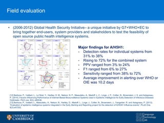 Field evaluation
• (2006-2012) Global Health Security Initiative– a unique initiative by G7+WHO+EC to
bring together end-users, system providers and stakeholders to test the feasibility of
open source public health intelligence systems.
[12] Barboza, P., Vaillant, L., Le Strat, Y., Hartley, D. M., Nelson, N. P., Mawudeku, A., Madoff, L. C., Linge, J. P., Collier, N., Brownstein, J. S. and Astagneau,
P. (2014). Factors Influencing Performance of Internet-Based Biosurveillance Systems Used in Epidemic Intelligence for Early Detection of Infectious Diseases
Outbreaks. PloS one, 9(3), e90536.
[13] Barboza, P., Vaillant, L., Mawudeku, A., Nelson, N., Hartley, D., Madoff, L., Linge, J., Collier, N., Brownstein, J., Yangarber, R. and Astagneau, P. (2013),
“Evaluation of epidemic intelligence systems integrated in the Early Alerting and Reporting project for the detection of A/H5N1 Influenza events”, PLoS One,
8(3):e57252.
Major findings for A/H5H1:
- Detection rates for individual systems from
31% to 38%
- Rising to 72% for the combined system
- PPV ranged from 3% to 24%
- F1 ranged from 6% to 27%
- Sensitivity ranged from 38% to 72%
- Average improvement in alerting over WHO or
OIE was 10.2 days
 