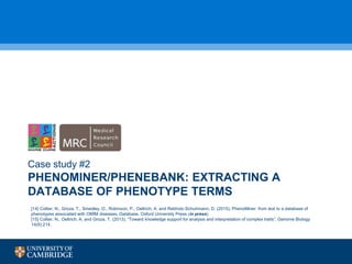 PHENOMINER/PHENEBANK: EXTRACTING A
DATABASE OF PHENOTYPE TERMS
Case study #2
[14] Collier, N., Groza, T., Smedley, D., Robinson, P., Oellrich, A. and Rebholz-Schuhmann, D. (2015). PhenoMiner: from text to a database of
phenotypes associated with OMIM diseases. Database, Oxford University Press (in press).
[15] Collier, N., Oellrich, A. and Groza, T. (2013), “Toward knowledge support for analysis and interpretation of complex traits”, Genome Biology
14(9):214.
 