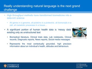 Really understanding natural language is the next grand
challenge
• High throughput methods have transformed biomedicine into a
data-rich science
• All genes in a genome, all proteins in a proteome, all transcripts in a
cell, all metabolic processes in a tissue…
• A significant portion of human health data is ‘messy data’
existing only as unstructured text
• Biomedical literature, Clinical trials data, Lab notebooks, Clinical
records, Diagnostic reports, News reports, Social media messages
• Represents the most contextually grounded, high precision
information about an individual’s health, attitudes and behaviours
 