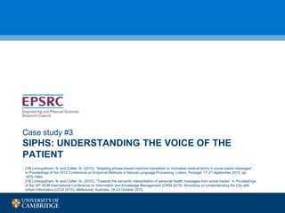 SIPHS: UNDERSTANDING THE VOICE OF THE
PATIENT
Case study #3
[18] Limsopatham, N. and Collier, N. (2015), “Adapting phrase-based machine translation to normalise medical terms in social media messages”,
in Proceedings of the 2015 Conference on Empirical Methods in Natural Language Processing, Lisbon, Portugal, 17-21 September 2015, pp.
1675-1680.
[19] Limsopatham, N. and Collier, N. (2015), “Towards the semantic interpretation of personal health messages from social media”, in Proceedings
of the 24th ACM International Conference on Information and Knowledge Management (CIKM 2015), Workshop on Understanding the City with
Urban Informatics (UCUI 2015), Melbourne, Australia, 19-23 October 2015.
 