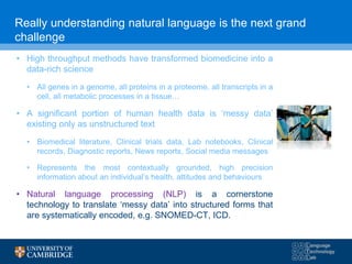 Really understanding natural language is the next grand
challenge
• High throughput methods have transformed biomedicine into a
data-rich science
• All genes in a genome, all proteins in a proteome, all transcripts in a
cell, all metabolic processes in a tissue…
• A significant portion of human health data is ‘messy data’
existing only as unstructured text
• Biomedical literature, Clinical trials data, Lab notebooks, Clinical
records, Diagnostic reports, News reports, Social media messages
• Represents the most contextually grounded, high precision
information about an individual’s health, attitudes and behaviours
• Natural language processing (NLP) is a cornerstone
technology to translate ‘messy data’ into structured forms that
are systematically encoded, e.g. SNOMED-CT, ICD.
 
