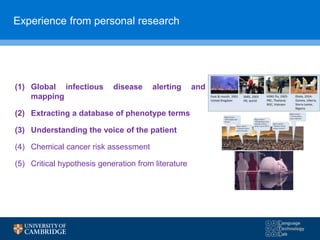 Experience from personal research
(1) Global infectious disease alerting and
mapping
(2) Extracting a database of phenotype terms
(3) Understanding the voice of the patient
(4) Chemical cancer risk assessment
(5) Critical hypothesis generation from literature
 