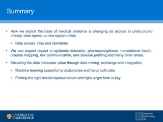 Summary
• How we exploit the base of medical evidence is changing as access to unstructured
‘messy’ data opens up new opportunities
• Data access, bias and standards
• We can expect impact in epidemic detection, pharmacovigilence, translational health,
disease mapping, risk communication, rare disease profiling and many other areas.
• Encoding the data increases value through data mining, exchange and integration
• Machine learning outperforms dictionaries and hand built rules
• Finding the right lexical representation and right target form is key
 