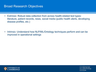 Broad Research Objectives
• Extrinsic: Robust data collection from across health-related text types:
literature, patient records, news, social media (public health alerts, developing
disease profiles, etc.)
• Intrinsic: Understand how NLP/ML/Ontology techniques perform and can be
improved in operational settings
 